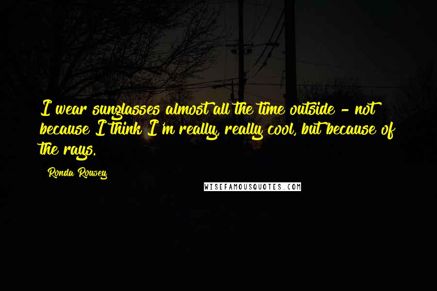 Ronda Rousey Quotes: I wear sunglasses almost all the time outside - not because I think I'm really, really cool, but because of the rays.