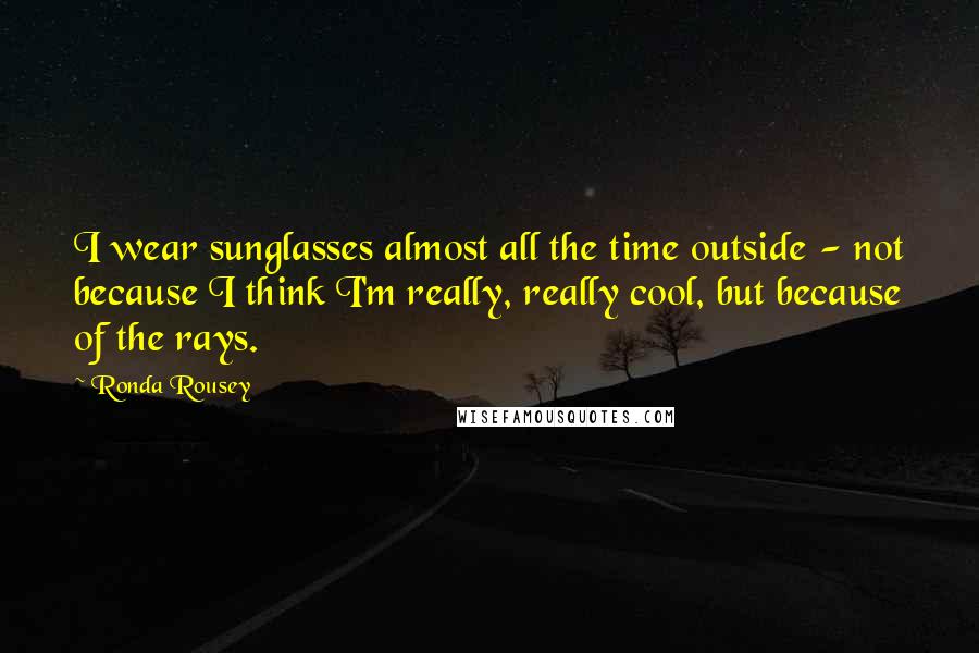 Ronda Rousey Quotes: I wear sunglasses almost all the time outside - not because I think I'm really, really cool, but because of the rays.