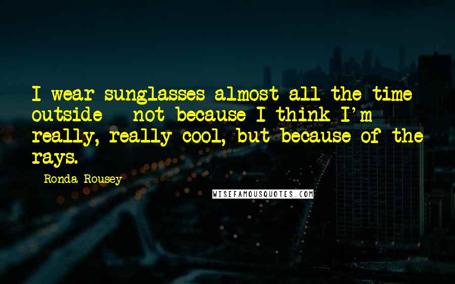 Ronda Rousey Quotes: I wear sunglasses almost all the time outside - not because I think I'm really, really cool, but because of the rays.