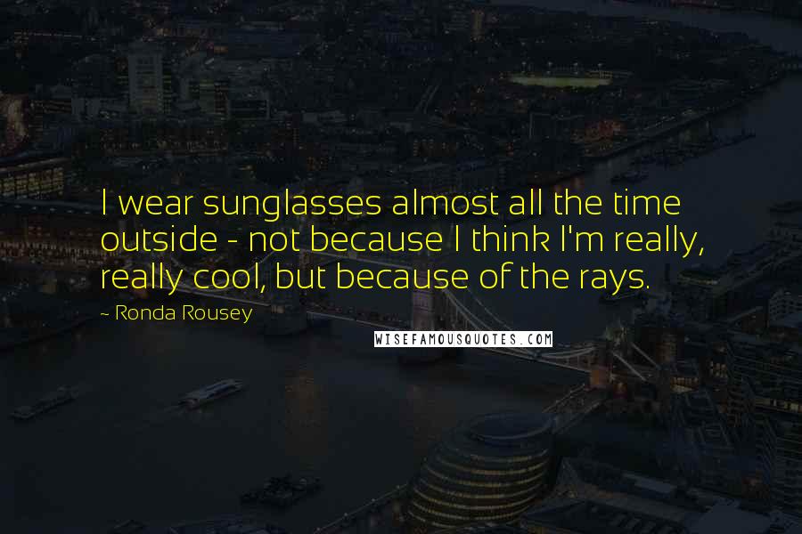 Ronda Rousey Quotes: I wear sunglasses almost all the time outside - not because I think I'm really, really cool, but because of the rays.