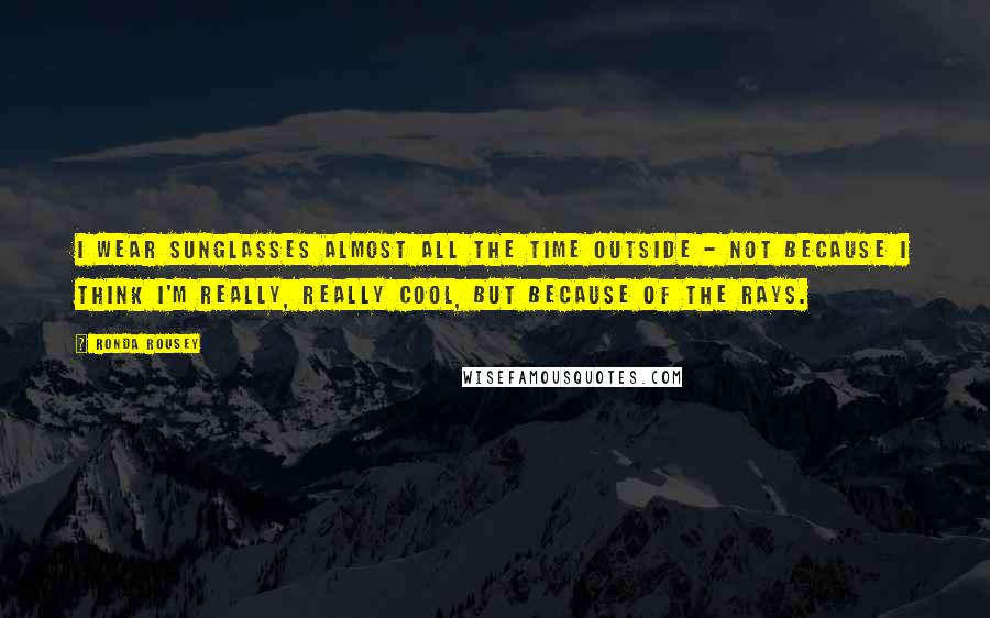 Ronda Rousey Quotes: I wear sunglasses almost all the time outside - not because I think I'm really, really cool, but because of the rays.