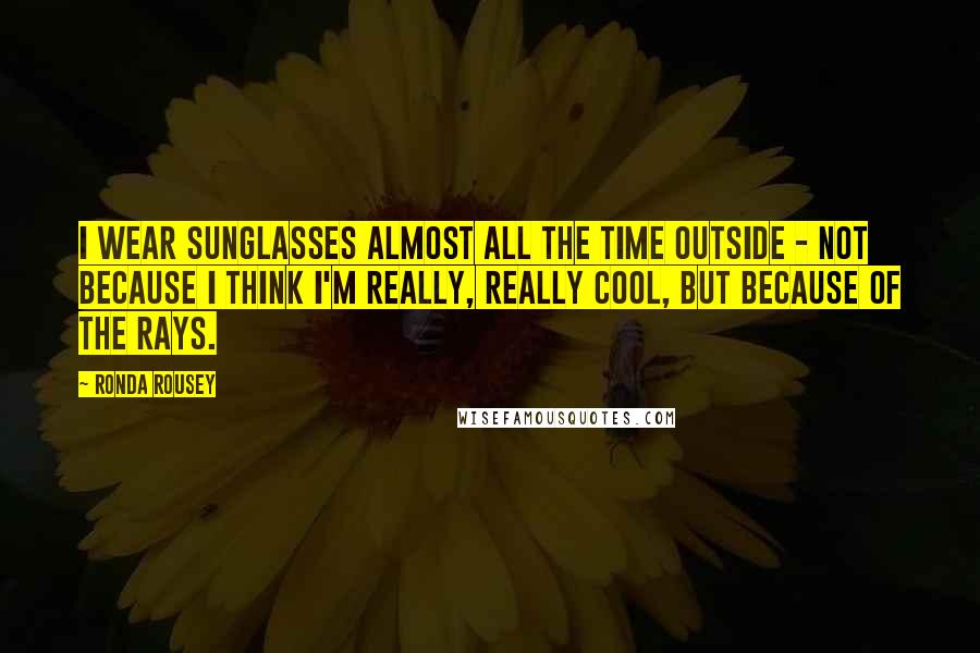 Ronda Rousey Quotes: I wear sunglasses almost all the time outside - not because I think I'm really, really cool, but because of the rays.