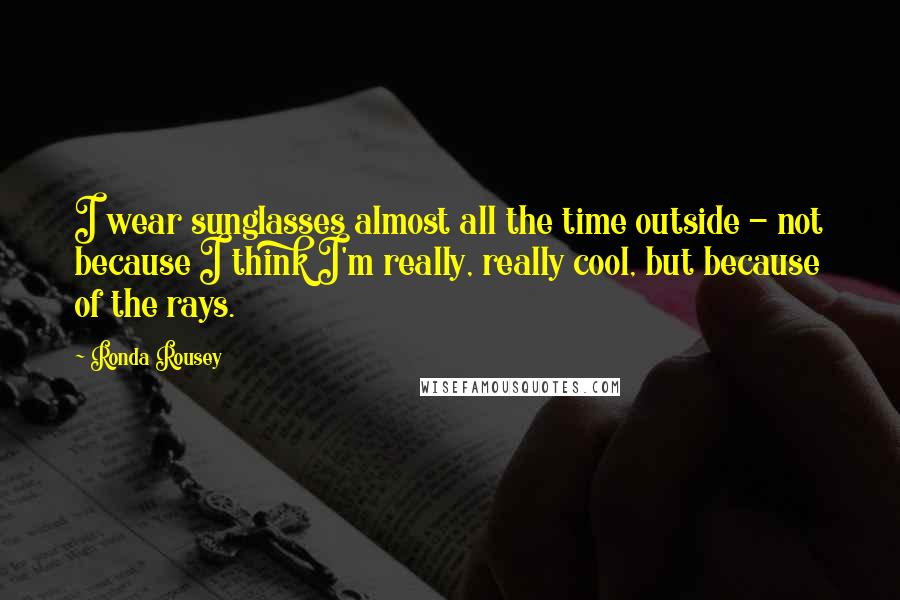 Ronda Rousey Quotes: I wear sunglasses almost all the time outside - not because I think I'm really, really cool, but because of the rays.
