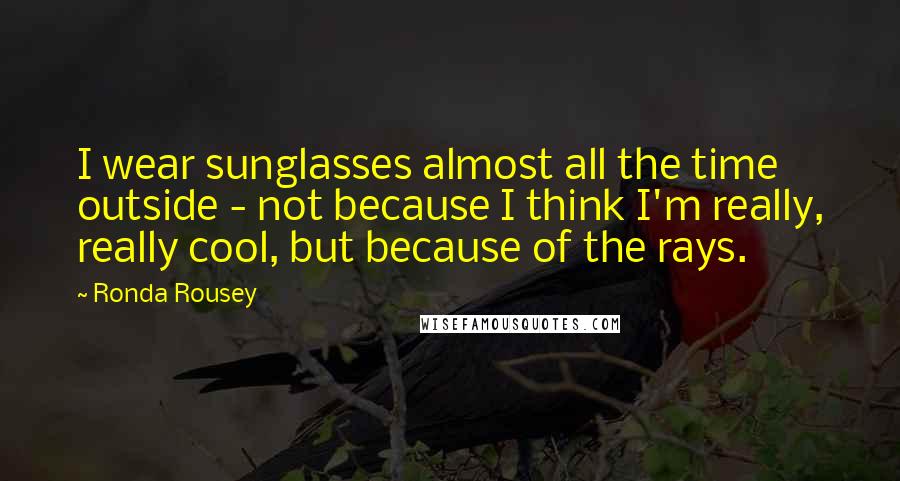 Ronda Rousey Quotes: I wear sunglasses almost all the time outside - not because I think I'm really, really cool, but because of the rays.