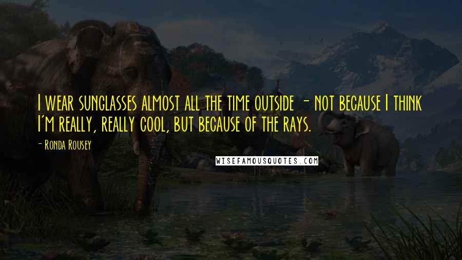 Ronda Rousey Quotes: I wear sunglasses almost all the time outside - not because I think I'm really, really cool, but because of the rays.