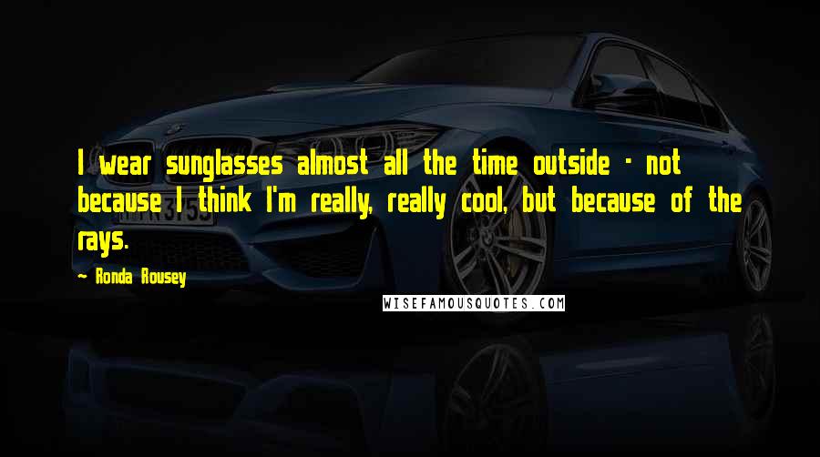 Ronda Rousey Quotes: I wear sunglasses almost all the time outside - not because I think I'm really, really cool, but because of the rays.