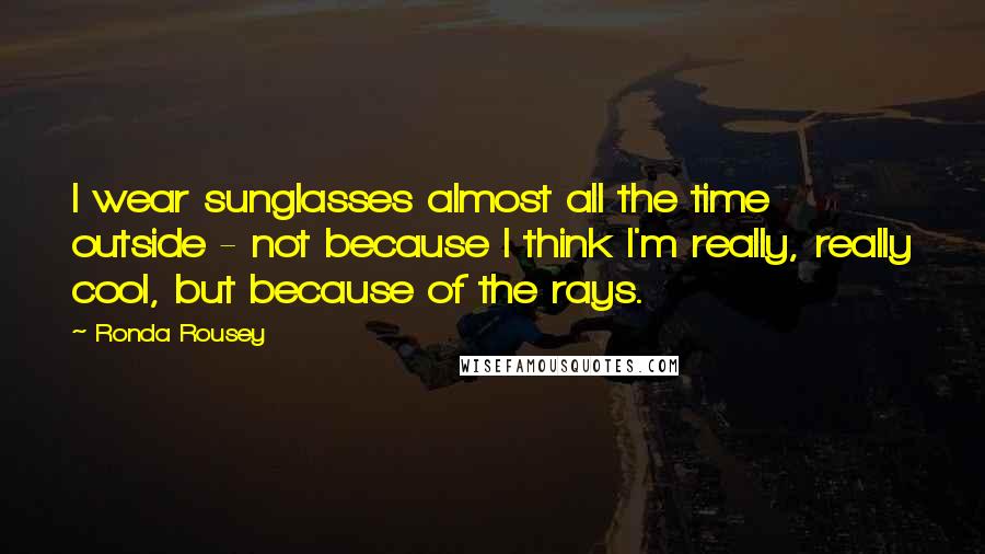 Ronda Rousey Quotes: I wear sunglasses almost all the time outside - not because I think I'm really, really cool, but because of the rays.