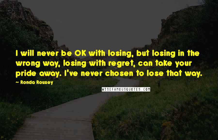 Ronda Rousey Quotes: I will never be OK with losing, but losing in the wrong way, losing with regret, can take your pride away. I've never chosen to lose that way.