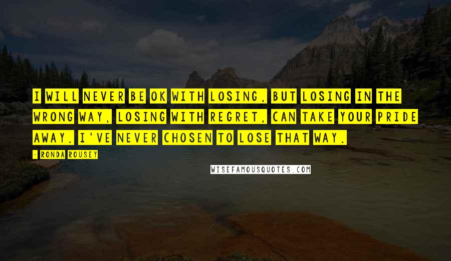 Ronda Rousey Quotes: I will never be OK with losing, but losing in the wrong way, losing with regret, can take your pride away. I've never chosen to lose that way.