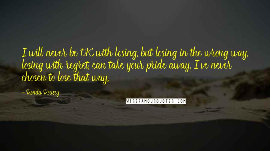 Ronda Rousey Quotes: I will never be OK with losing, but losing in the wrong way, losing with regret, can take your pride away. I've never chosen to lose that way.