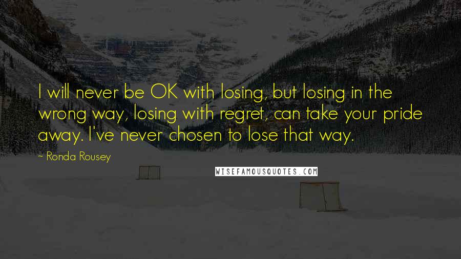Ronda Rousey Quotes: I will never be OK with losing, but losing in the wrong way, losing with regret, can take your pride away. I've never chosen to lose that way.
