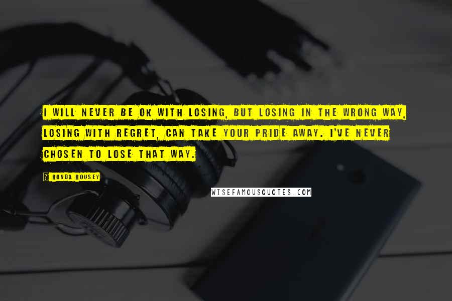 Ronda Rousey Quotes: I will never be OK with losing, but losing in the wrong way, losing with regret, can take your pride away. I've never chosen to lose that way.