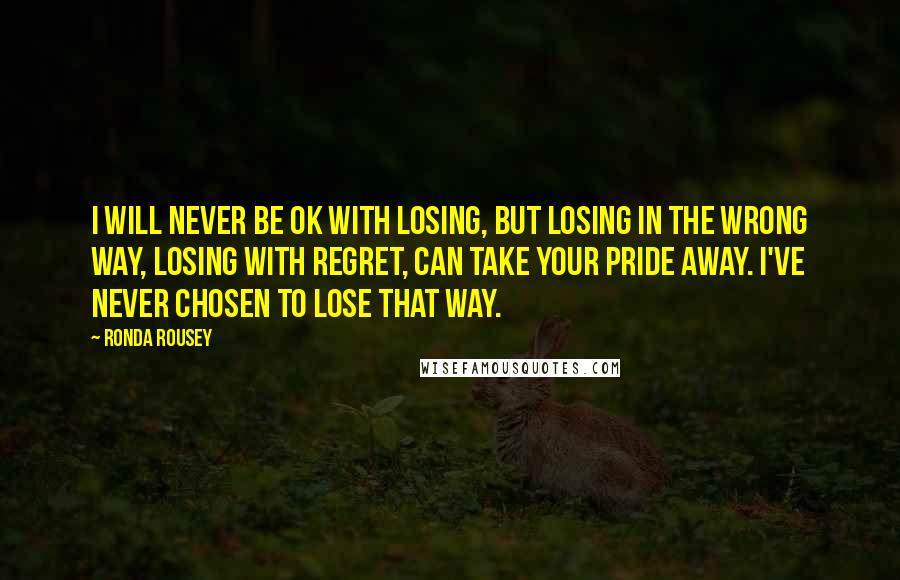 Ronda Rousey Quotes: I will never be OK with losing, but losing in the wrong way, losing with regret, can take your pride away. I've never chosen to lose that way.