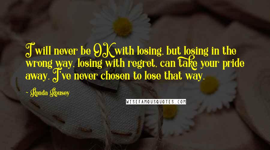 Ronda Rousey Quotes: I will never be OK with losing, but losing in the wrong way, losing with regret, can take your pride away. I've never chosen to lose that way.