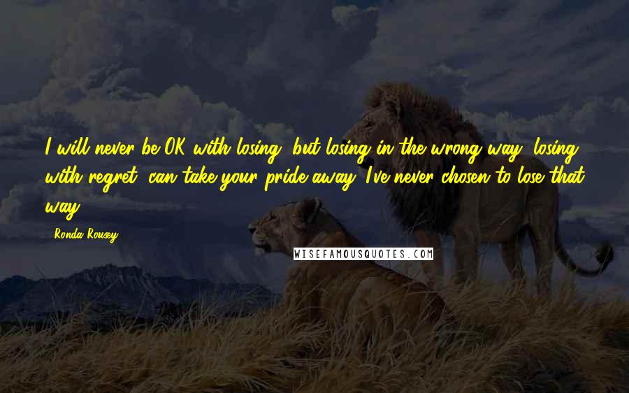 Ronda Rousey Quotes: I will never be OK with losing, but losing in the wrong way, losing with regret, can take your pride away. I've never chosen to lose that way.