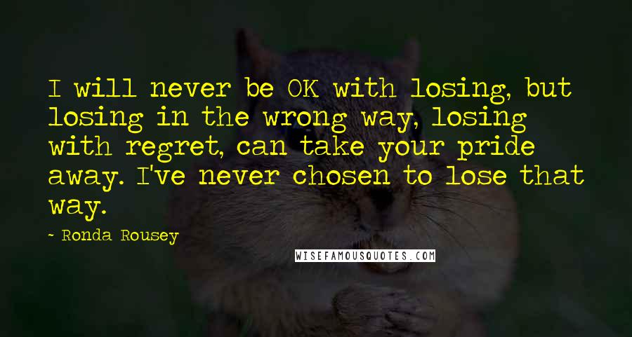 Ronda Rousey Quotes: I will never be OK with losing, but losing in the wrong way, losing with regret, can take your pride away. I've never chosen to lose that way.