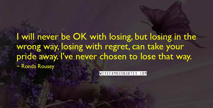 Ronda Rousey Quotes: I will never be OK with losing, but losing in the wrong way, losing with regret, can take your pride away. I've never chosen to lose that way.