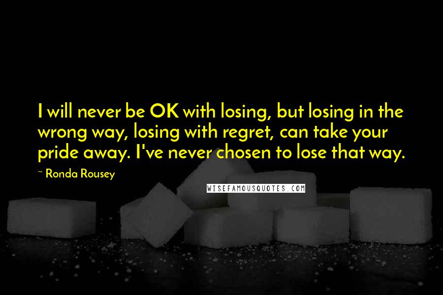 Ronda Rousey Quotes: I will never be OK with losing, but losing in the wrong way, losing with regret, can take your pride away. I've never chosen to lose that way.