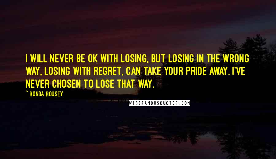 Ronda Rousey Quotes: I will never be OK with losing, but losing in the wrong way, losing with regret, can take your pride away. I've never chosen to lose that way.