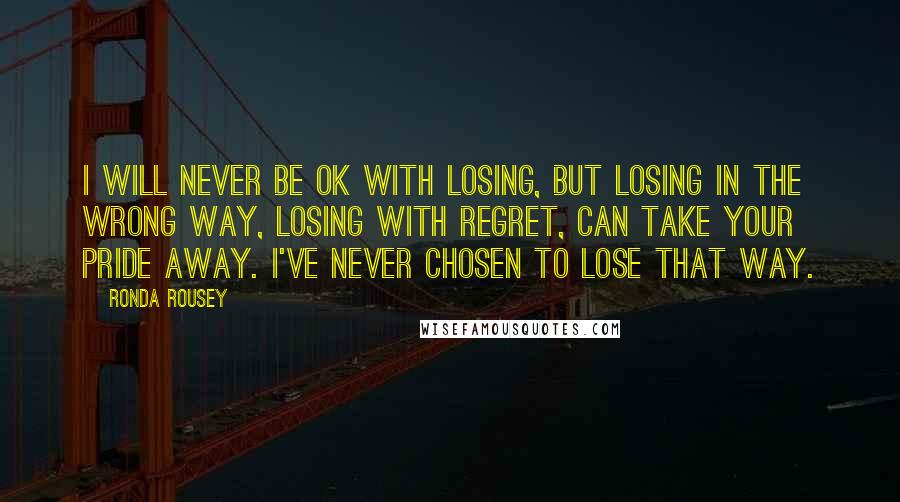 Ronda Rousey Quotes: I will never be OK with losing, but losing in the wrong way, losing with regret, can take your pride away. I've never chosen to lose that way.