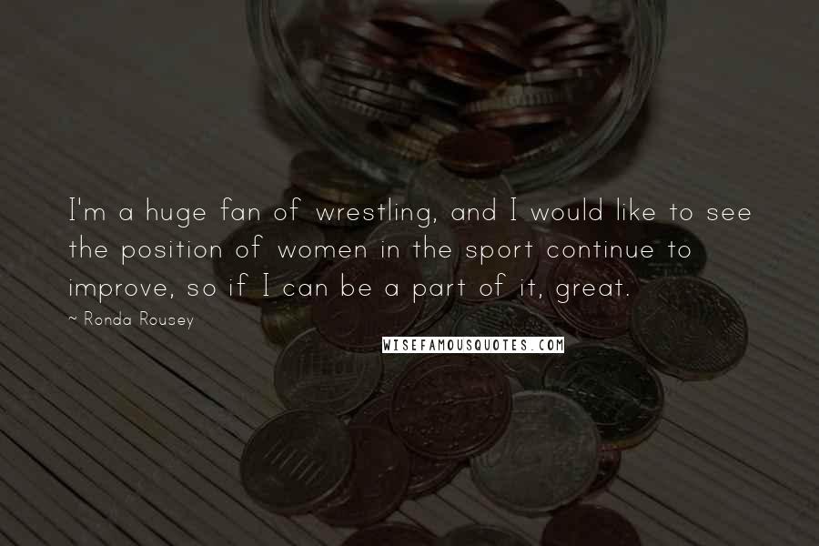 Ronda Rousey Quotes: I'm a huge fan of wrestling, and I would like to see the position of women in the sport continue to improve, so if I can be a part of it, great.