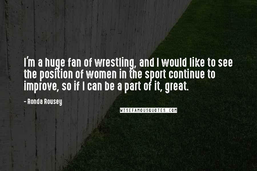 Ronda Rousey Quotes: I'm a huge fan of wrestling, and I would like to see the position of women in the sport continue to improve, so if I can be a part of it, great.