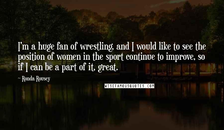 Ronda Rousey Quotes: I'm a huge fan of wrestling, and I would like to see the position of women in the sport continue to improve, so if I can be a part of it, great.