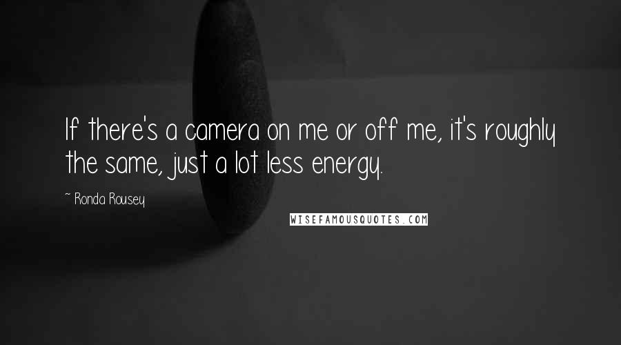 Ronda Rousey Quotes: If there's a camera on me or off me, it's roughly the same, just a lot less energy.