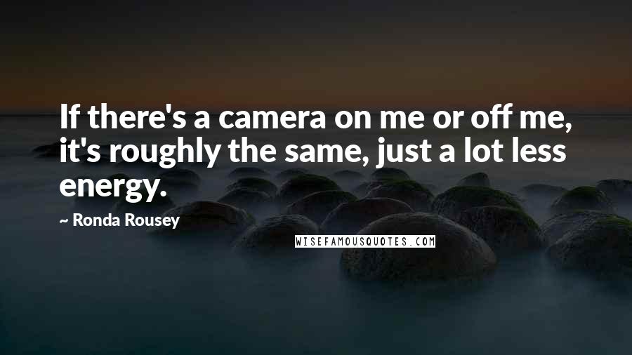 Ronda Rousey Quotes: If there's a camera on me or off me, it's roughly the same, just a lot less energy.