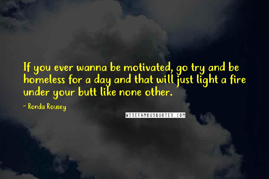 Ronda Rousey Quotes: If you ever wanna be motivated, go try and be homeless for a day and that will just light a fire under your butt like none other.