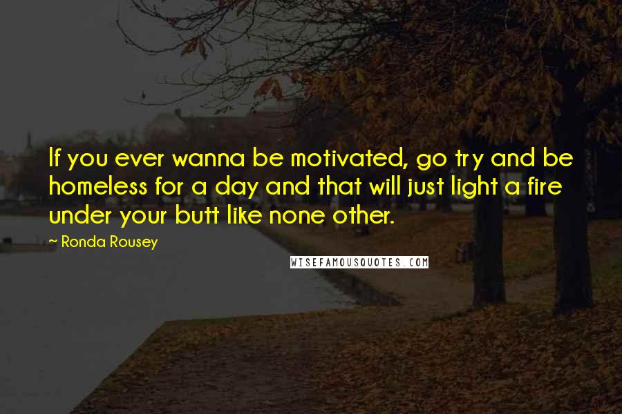 Ronda Rousey Quotes: If you ever wanna be motivated, go try and be homeless for a day and that will just light a fire under your butt like none other.