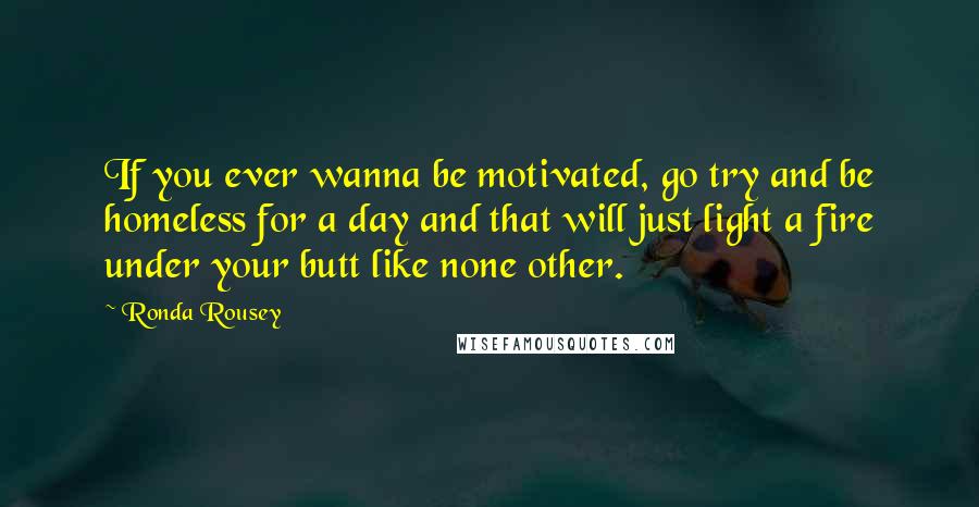 Ronda Rousey Quotes: If you ever wanna be motivated, go try and be homeless for a day and that will just light a fire under your butt like none other.