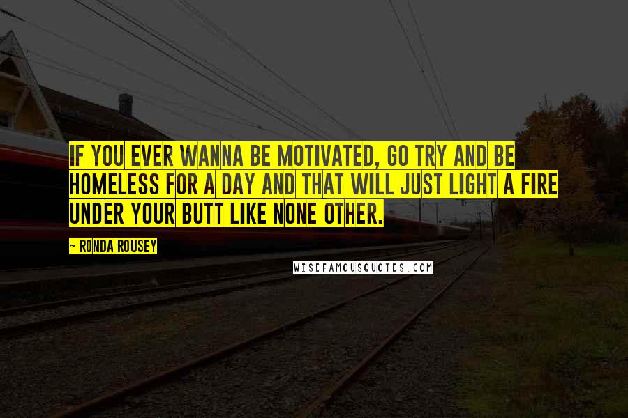 Ronda Rousey Quotes: If you ever wanna be motivated, go try and be homeless for a day and that will just light a fire under your butt like none other.