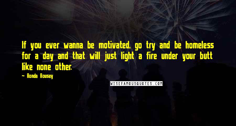 Ronda Rousey Quotes: If you ever wanna be motivated, go try and be homeless for a day and that will just light a fire under your butt like none other.