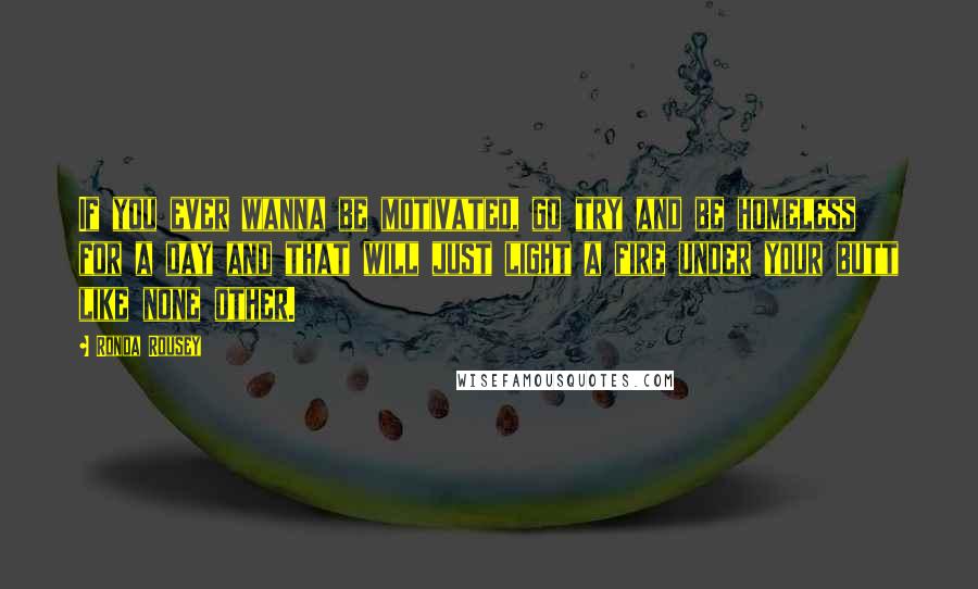 Ronda Rousey Quotes: If you ever wanna be motivated, go try and be homeless for a day and that will just light a fire under your butt like none other.