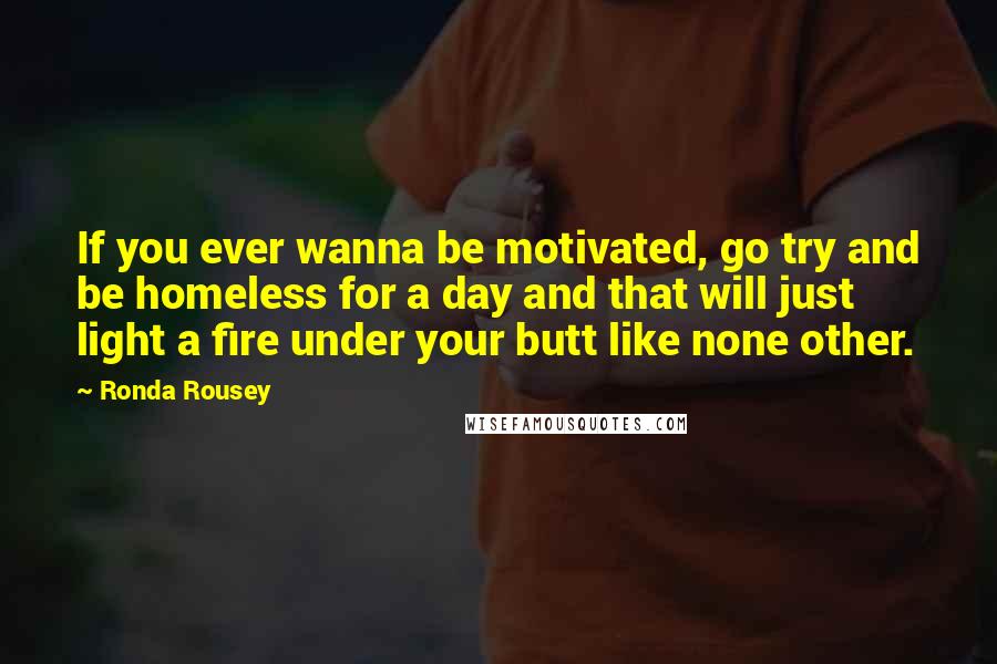 Ronda Rousey Quotes: If you ever wanna be motivated, go try and be homeless for a day and that will just light a fire under your butt like none other.