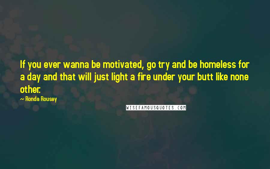 Ronda Rousey Quotes: If you ever wanna be motivated, go try and be homeless for a day and that will just light a fire under your butt like none other.