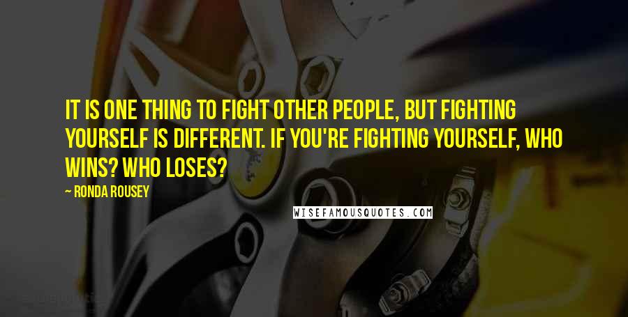 Ronda Rousey Quotes: It is one thing to fight other people, but fighting yourself is different. If you're fighting yourself, who wins? Who loses?