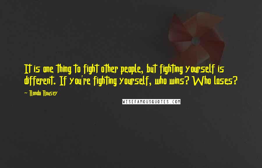 Ronda Rousey Quotes: It is one thing to fight other people, but fighting yourself is different. If you're fighting yourself, who wins? Who loses?