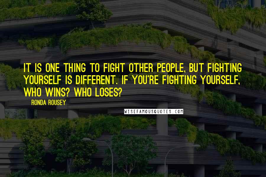 Ronda Rousey Quotes: It is one thing to fight other people, but fighting yourself is different. If you're fighting yourself, who wins? Who loses?