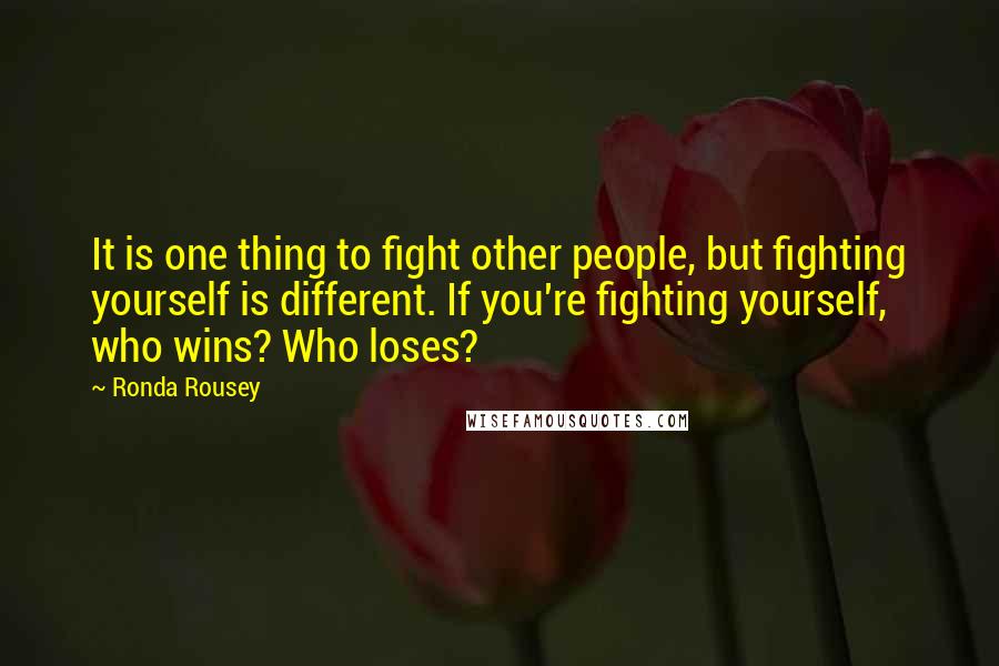 Ronda Rousey Quotes: It is one thing to fight other people, but fighting yourself is different. If you're fighting yourself, who wins? Who loses?