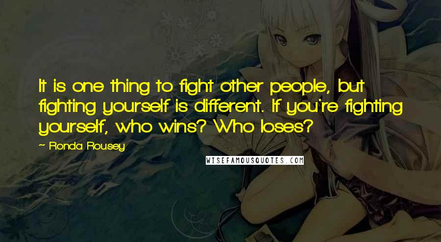 Ronda Rousey Quotes: It is one thing to fight other people, but fighting yourself is different. If you're fighting yourself, who wins? Who loses?