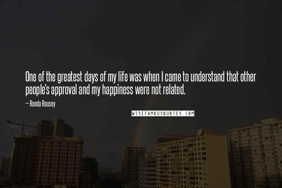 Ronda Rousey Quotes: One of the greatest days of my life was when I came to understand that other people's approval and my happiness were not related.