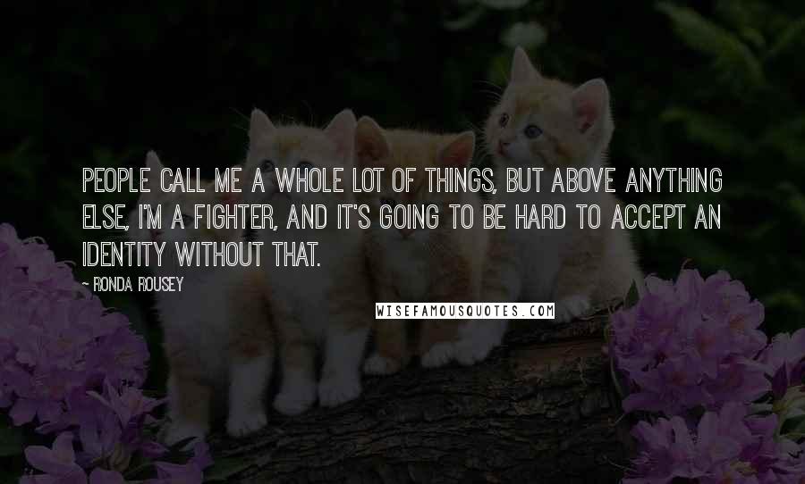 Ronda Rousey Quotes: People call me a whole lot of things, but above anything else, I'm a fighter, and it's going to be hard to accept an identity without that.