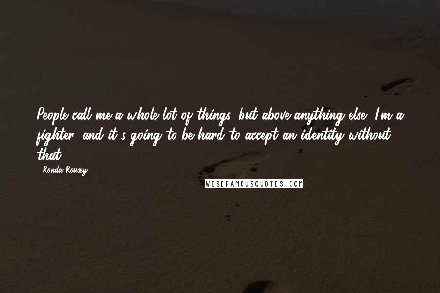 Ronda Rousey Quotes: People call me a whole lot of things, but above anything else, I'm a fighter, and it's going to be hard to accept an identity without that.