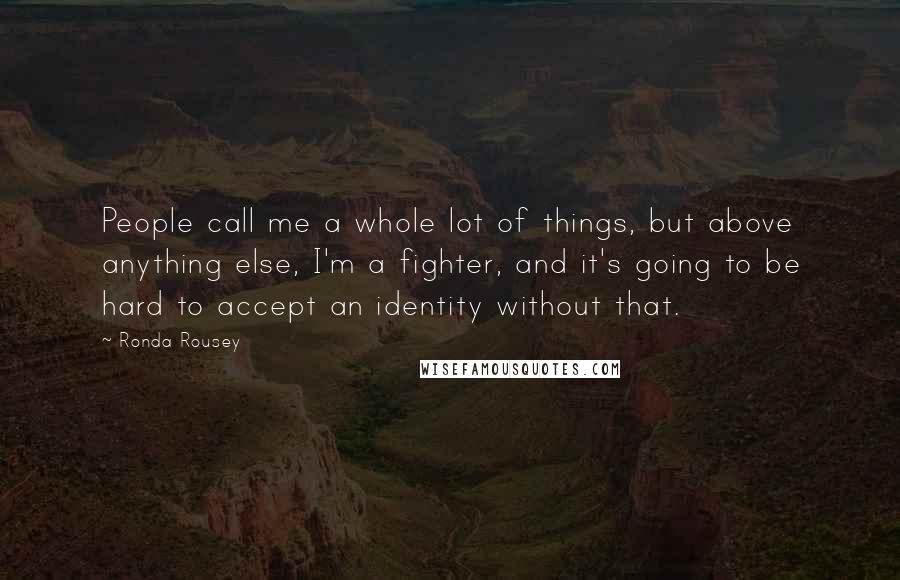 Ronda Rousey Quotes: People call me a whole lot of things, but above anything else, I'm a fighter, and it's going to be hard to accept an identity without that.