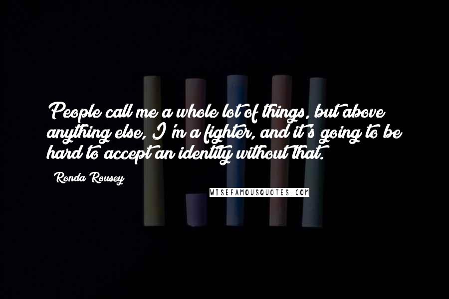 Ronda Rousey Quotes: People call me a whole lot of things, but above anything else, I'm a fighter, and it's going to be hard to accept an identity without that.