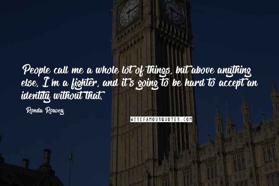 Ronda Rousey Quotes: People call me a whole lot of things, but above anything else, I'm a fighter, and it's going to be hard to accept an identity without that.