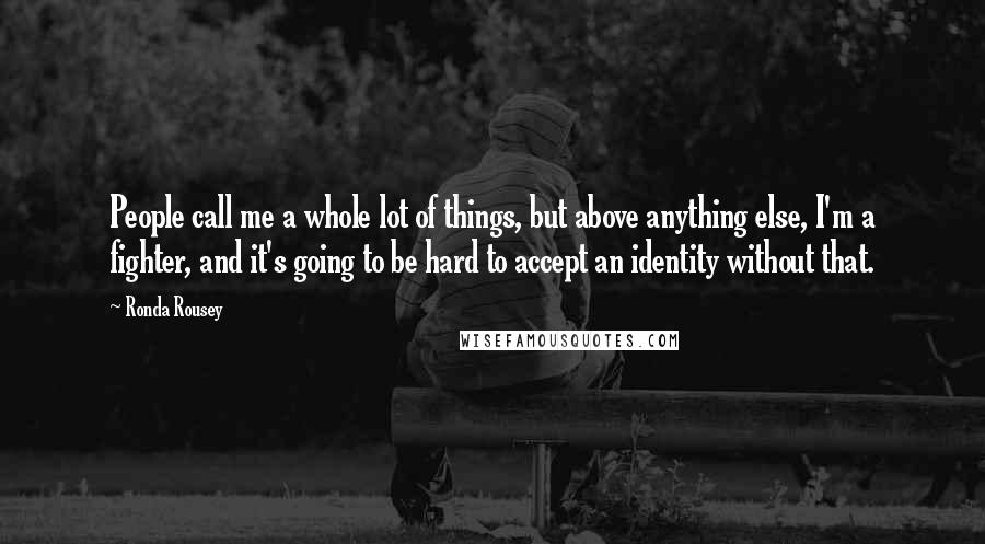 Ronda Rousey Quotes: People call me a whole lot of things, but above anything else, I'm a fighter, and it's going to be hard to accept an identity without that.