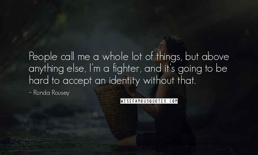 Ronda Rousey Quotes: People call me a whole lot of things, but above anything else, I'm a fighter, and it's going to be hard to accept an identity without that.